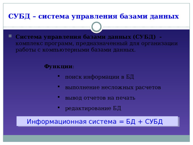 СУБД – система управления базами данных Система управления базами данных (СУБД) - комплекс программ, предназначенный для организации работы с компьютерными базами данных. Функции : поиск информации в БД выполнение несложных расчетов вывод отчетов на печать редактирование БД поиск информации в БД выполнение несложных расчетов вывод отчетов на печать редактирование БД  Информационная система = БД + СУБД 