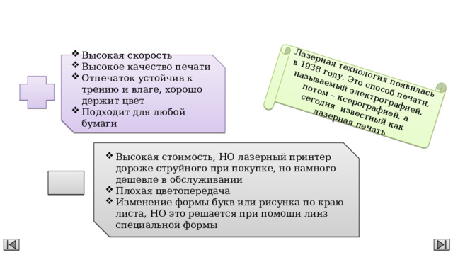 Лазерная технология появилась в 1938 году. Это способ печати, называемый электрографией, потом – ксерографией, а сегодня известный как лазерная печать Лазерный принтер Высокая скорость Высокое качество печати Отпечаток устойчив к трению и влаге, хорошо держит цвет Подходит для любой бумаги Высокая стоимость, НО лазерный принтер дороже струйного при покупке, но намного дешевле в обслуживании Плохая цветопередача Изменение формы букв или рисунка по краю листа, НО это решается при помощи линз специальной формы 