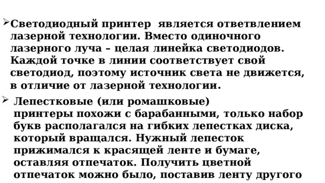 Светодиодный принтер является ответвлением лазерной технологии. Вместо одиночного лазерного луча – целая линейка светодиодов. Каждой точке в линии соответствует свой светодиод, поэтому источник света не движется, в отличие от лазерной технологии .     Лепестковые (или ромашковые) принтеры похожи с барабанными, только набор букв располагался на гибких лепестках диска, который вращался. Нужный лепесток прижимался к красящей ленте и бумаге, оставляя отпечаток. Получить цветной отпечаток можно было, поставив ленту другого цвета. 