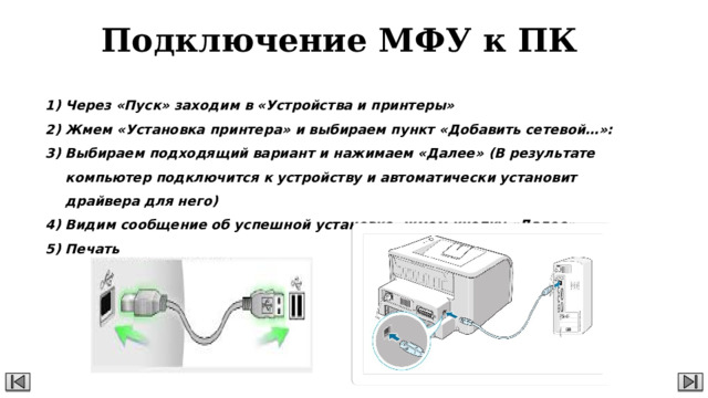 Подключение МФУ к ПК Через «Пуск» заходим в «Устройства и принтеры» Жмем «Установка принтера» и выбираем пункт «Добавить сетевой…»: Выбираем подходящий вариант и нажимаем «Далее» (В результате компьютер подключится к устройству и автоматически установит драйвера для него) Видим сообщение об успешной установке, жмем кнопку «Далее» Печать  