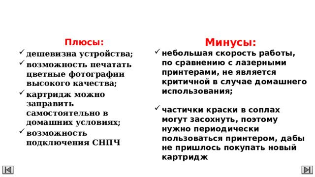 Струйный принтер Минусы: небольшая скорость работы, по сравнению с лазерными принтерами, не является критичной в случае домашнего использования;  частички краски в соплах могут засохнуть, поэтому нужно периодически пользоваться принтером, дабы не пришлось покупать новый картридж Плюсы: дешевизна устройства; возможность печатать цветные фотографии высокого качества; картридж можно заправить самостоятельно в домашних условиях; возможность подключения СНПЧ 