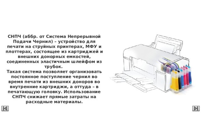 СНПЧ СНПЧ (аббр. от Система Непрерывной Подачи Чернил) – устройство для печати на струйных принтерах, МФУ и плоттерах, состоящее из картриджей и внешних донорных емкостей, соединенных эластичным шлейфом из трубок. Такая система позволяет организовать постоянное поступление чернил во время печати из внешних доноров во внутренние картриджи, а оттуда – в печатающую головку. Использование СНПЧ снижает прямые затраты на расходные материалы. 