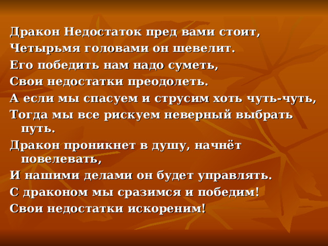 Дракон Недостаток пред вами стоит, Четырьмя головами он шевелит. Его победить нам надо суметь, Свои недостатки преодолеть. А если мы спасуем и струсим хоть чуть-чуть, Тогда мы все рискуем неверный выбрать путь. Дракон проникнет в душу, начнёт повелевать, И нашими делами он будет управлять. С драконом мы сразимся и победим! Свои недостатки искореним! 