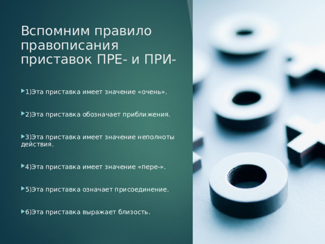 Вспомним правило правописания приставок ПРЕ- и ПРИ- 1)Эта приставка имеет значение «очень». 2)Эта приставка обозначает приближения. 3)Эта приставка имеет значение неполноты действия. 4)Эта приставка имеет значение «пере-». 5)Эта приставка означает присоединение. 6)Эта приставка выражает близость. 