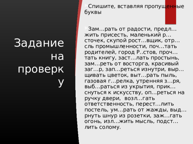 Спишите, вставляя пропущенные буквы Зам…рать от радости, предл…жить присесть, маленький р…сточек, скупой рост…вщик, отр…сль промышленности, поч…тать родителей, город Р..стов, проч…тать книгу, заст…лать простынь, зам…реть от восторга, красивый заг…р, зап…реться изнутри, выр…щивать цветок, выт…рать пыль, газовая г…релка, утренняя з…ря, выб…раться из укрытия, прик…снуться к искусству, оп…реться на ручку двери, возл…гать ответственность, перест…лить постель, ум…рать от жажды, выд…рнуть шнур из розетки, заж…гать огонь, изл…жить мысль, подст…лить солому. Задание на проверку 