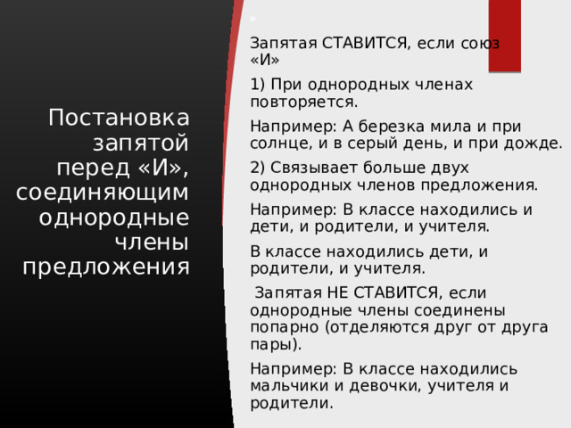   Запятая СТАВИТСЯ, если союз «И» 1) При однородных членах повторяется. Например: А березка мила и при солнце, и в серый день, и при дожде. 2) Связывает больше двух однородных членов предложения. Например: В классе находились и дети, и родители, и учителя. В классе находились дети, и родители, и учителя.   Запятая НЕ СТАВИТСЯ, если однородные члены соединены попарно (отделяются друг от друга пары). Например: В классе находились мальчики и девочки, учителя и родители. Постановка запятой перед «И», соединяющим однородные члены предложения 