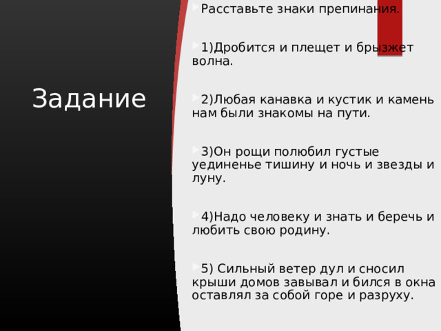 Расставьте знаки препинания. 1)Дробится и плещет и брызжет волна. 2)Любая канавка и кустик и камень нам были знакомы на пути. 3)Он рощи полюбил густые уединенье тишину и ночь и звезды и луну. 4)Надо человеку и знать и беречь и любить свою родину. 5) Сильный ветер дул и сносил крыши домов завывал и бился в окна оставлял за собой горе и разруху. Задание 