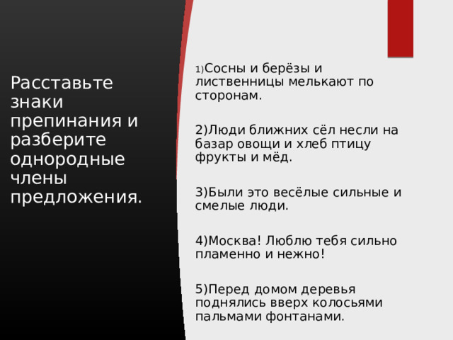 1) Сосны и берёзы и лиственницы мелькают по сторонам. 2)Люди ближних сёл несли на базар овощи и хлеб птицу фрукты и мёд. 3)Были это весёлые сильные и смелые люди. 4)Москва! Люблю тебя сильно пламенно и нежно! 5)Перед домом деревья поднялись вверх колосьями пальмами фонтанами. Расставьте знаки препинания и разберите однородные члены предложения. 