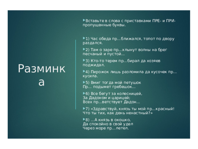 Разминка Вставьте в слова с приставками ПРЕ- и ПРИ- пропущенные буквы. 1) Час обеда пр…ближался, топот по двору раздался. 2) Там о заре пр…хлынут волны на брег песчаный и пустой… 3) Кто-то терем пр…бирал да хозяев поджидал. 4) Пирожок лишь разломила да кусочек пр…кусила. 5) Вмиг тогда мой петушок   Пр… подымет гребешок… 6) Все бегут за колесницей,  За Дадоном и царицей;  Всех пр…ветствует Дадон… 7) «Здравствуй, князь ты мой пр…красный!  Что ты тих, как день ненастный?» 8) …А князь в окошко,  Да спокойно в свой удел  Через море пр…летел. 