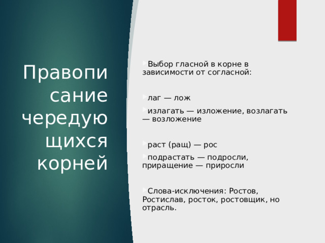 Правописание чередующихся корней Выбор гласной в корне в зависимости от согласной: лаг — лож излагать — изложение, возлагать — возложение раст (ращ) — рос подрастать — подросли, приращение — приросли Слова-исключения: Ростов, Ростислав, росток, ростовщик, но отрасль. 