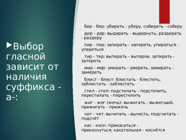 бир - бер: убирать - уберу, собирать - соберу дир - дер: выдирать - выдернуть, раздирать - раздеру пир - пер: запирать - запереть, упираться - упереться тир - тер: вытирать - вытерли, затирать - затереть мир - мер: умирать - умереть, замирать - замереть блист - блест: блистать - блестеть, заблистать - заблестеть стил - стел: подстилать - подстелить, перестилать - перестелить жиг - жег (жечь): выжигать - выжегший, прижигать - прижечь чит - чет: вычитать - вычесть, подсчитать - подсчёт кас - косн: прикасаться - прикоснуться, касательная - коснётся Выбор гласной зависит от наличия суффикса -а-: 