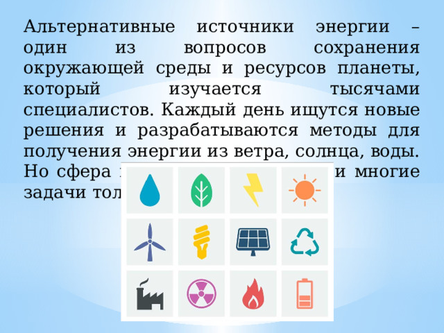 Альтернативные источники энергии – один из вопросов сохранения окружающей среды и ресурсов планеты, который изучается тысячами специалистов. Каждый день ищутся новые решения и разрабатываются методы для получения энергии из ветра, солнца, воды. Но сфера изучена недостаточно и многие задачи только предстоит решить. 