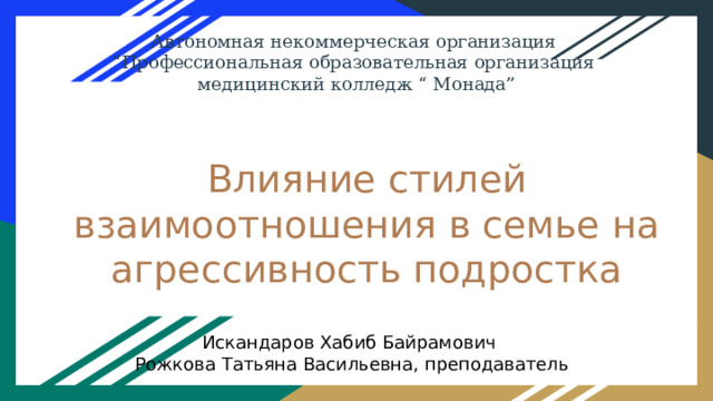 Автономная некоммерческая организация “ Профессиональная образовательная организация медицинский колледж “ Монада” Влияние стилей взаимоотношения в семье на агрессивность подростка Искандаров Хабиб Байрамович Рожкова Татьяна Васильевна, преподаватель 