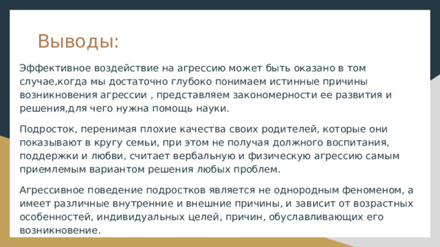 Выводы: Эффективное воздействие на агрессию может быть оказано в том случае,когда мы достаточно глубоко понимаем истинные причины возникновения агрессии , представляем закономерности ее развития и решения,для чего нужна помощь науки. Подросток, перенимая плохие качества своих родителей, которые они показывают в кругу семьи, при этом не получая должного воспитания, поддержки и любви, считает вербальную и физическую агрессию самым приемлемым вариантом решения любых проблем. Агрессивное поведение подростков является не однородным феноменом, а имеет различные внутренние и внешние причины, и зависит от возрастных особенностей, индивидуальных целей, причин, обуславливающих его возникновение. 