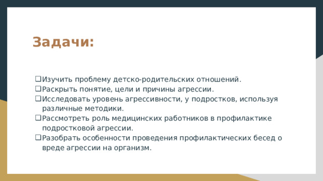 Задачи: Изучить проблему детско-родительских отношений. Раскрыть понятие, цели и причины агрессии. Исследовать уровень агрессивности, у подростков, используя различные методики. Рассмотреть роль медицинских работников в профилактике подростковой агрессии. Разобрать особенности проведения профилактических бесед о вреде агрессии на организм. 