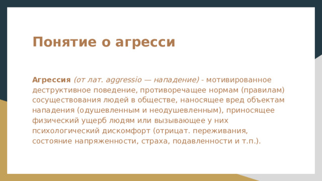 Понятие о агресси  Агрессия  (от лат. aggressio — нападение) - мотивированное деструктивное поведение, противоречащее нормам (правилам) сосуществования людей в обществе, наносящее вред объектам нападения (одушевленным и неодушевленным), приносящее физический ущерб людям или вызывающее у них психологический дискомфорт (отрицат. переживания, состояние напряженности, страха, подавленности и т.п.). 