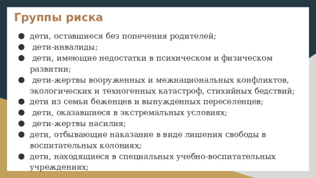 Группы риска дети, оставшиеся без попечения родителей;  дети-инвалиды;  дети, имеющие недостатки в психическом и физическом развитии;  дети-жертвы вооруженных и межнациональных конфликтов, экологических и техногенных катастроф, стихийных бедствий; дети из семьи беженцев и вынужденных переселенцев;  дети, оказавшиеся в экстремальных условиях;  дети-жертвы насилия; дети, отбывающие наказание в виде лишения свободы в воспитательных колониях; дети, находящиеся в специальных учебно-воспитательных учреждениях; 