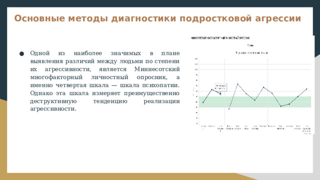 Основные методы диагностики подростковой агрессии Одной из наиболее значимых в плане выявления различий между людьми по степени их агрессивности, является Миннесотский многофакторный личностный опросник, а именно четвертая шкала — шкала психопатии. Однако эта шкала измеряет преимущественно деструктивную тенденцию реализации агрессивности. 