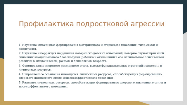 Профилактика подростковой агрессии 1. Изучение механизмов формирования материнского и отцовского поведения, типа семьи и воспитания. 2. Изучение и коррекция нарушения материнско-детских отношений, которые служат причиной снижения эмоционального благополучия ребенка и отклонений в его оптимальном психическом развитии в младенческом, раннем и дошкольном возрасте. 3. Формирование здорового жизненного стиля, высоко функциональных стратегий поведения и личностных ресурсов. 4. Направленное осознание имеющихся личностных ресурсов, способствующих формированию здорового жизненного стиля и высокоэффективного поведения. 5. Развитие личностных ресурсов, способствующих формированию здорового жизненного стиля и высокоэффективного поведения. 