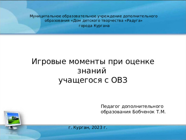 Муниципальное образовательное учреждение дополнительного образования «Дом детского творчества «Радуга»  города Кургана Игровые моменты при оценке знаний  учащегося с ОВЗ Педагог дополнительного образования Бобченок Т.М. г. Курган, 2023 г. 