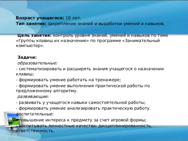   Возраст учащегося: 10 лет. Тип занятия: закрепление знаний и выработки умений и навыков.    Цель занятия: контроль уровня знаний, умений и навыков по теме «Группы клавиш их назначение» по программе «Занимательный компьютер».    Задачи:  образовательные: - систематизировать и расширять знания учащегося о назначении клавиш; - формировать умение работать на тренажере; - формировать умение выполнения практической работы по предложенному алгоритму.  развивающие: - развивать у учащегося навыки самостоятельной работы; - формировать умение анализировать практическую работу. воспитательные: - повышение интереса к предмету за счет игровой формы; - воспитывать личностные качества: дисциплинированность, ответственность. 