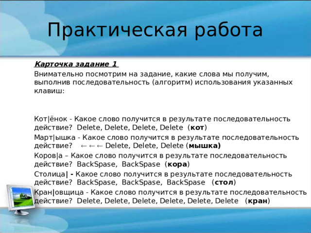 Практическая работа Карточка задание 1 Внимательно посмотрим на задание, какие слова мы получим, выполнив последовательность (алгоритм) использования указанных клавиш:  Кот|ёнок - Какое слово получится в результате последовательность действие? Delete, Delete, Delete, Delete ( кот ) Март|ышка - Какое слово получится в результате последовательность действие?      Delete, Delete, Delete ( мышка) Коров|а – Какое слово получится в результате последовательность действие? BackSpase, BackSpase ( кора ) Столица | - Какое слово получится в результате последовательность действие? BackSpase, BackSpase, BackSpase ( стол ) Кран | овщица - Какое слово получится в результате последовательность действие? Delete, Delete, Delete, Delete, Delete, Delete ( кран ) 