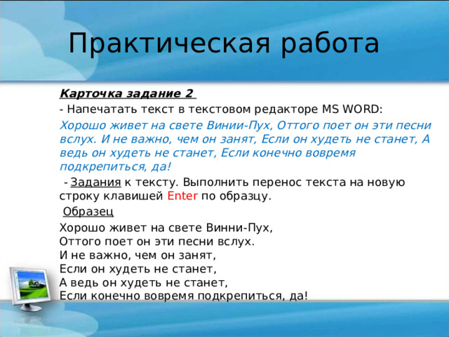 Практическая работа Карточка задание 2 - Напечатать текст в текстовом редакторе MS WORD: Хорошо живет на свете Винии-Пух, Оттого поет он эти песни вслух. И не важно, чем он занят, Если он худеть не станет, А ведь он худеть не станет, Если конечно вовремя подкрепиться, да!   - Задания к тексту. Выполнить перенос текста на новую строку клавишей Enter по образцу.   Образец Хорошо живет на свете Винни-Пух,  Оттого поет он эти песни вслух.  И не важно, чем он занят,  Если он худеть не станет,  А ведь он худеть не станет,  Если конечно вовремя подкрепиться, да! 