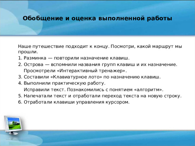 Обобщение и оценка выполненной работы   Наше путешествие подходит к концу. Посмотри, какой маршрут мы прошли. 1. Разминка — повторили назначение клавиш. 2. Острова — вспомнили названия групп клавиш и их назначение.  Просмотрели «Интерактивный тренажер». 3. Составили «Клавиатурное лото» по назначению клавиш. 4. Выполнили практическую работу.  Исправили текст. Познакомились с понятием «алгоритм». 5. Напечатали текст и отработали переход текста на новую строку. 6. Отработали клавиши управления курсором.   