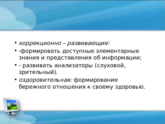 коррекционно – развивающие:  -формировать доступные элементарные знания и представления об информации; - развивать анализаторы (слуховой, зрительный). оздоровительная: формирование бережного отношения к своему здоровью. 