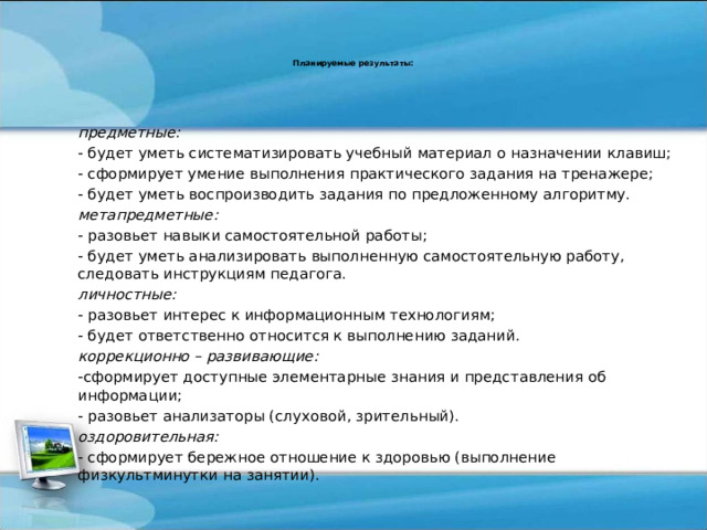 Планируемые результаты:    предметные: - будет уметь систематизировать учебный материал о назначении клавиш; - сформирует умение выполнения практического задания на тренажере; - будет уметь воспроизводить задания по предложенному алгоритму. метапредметные: - разовьет навыки самостоятельной работы; - будет уметь анализировать выполненную самостоятельную работу, следовать инструкциям педагога. личностные: - разовьет интерес к информационным технологиям; - будет ответственно относится к выполнению заданий. коррекционно – развивающие: -сформирует доступные элементарные знания и представления об информации; - разовьет анализаторы (слуховой, зрительный). оздоровительная:  - сформирует бережное отношение к здоровью (выполнение физкультминутки на занятии). 