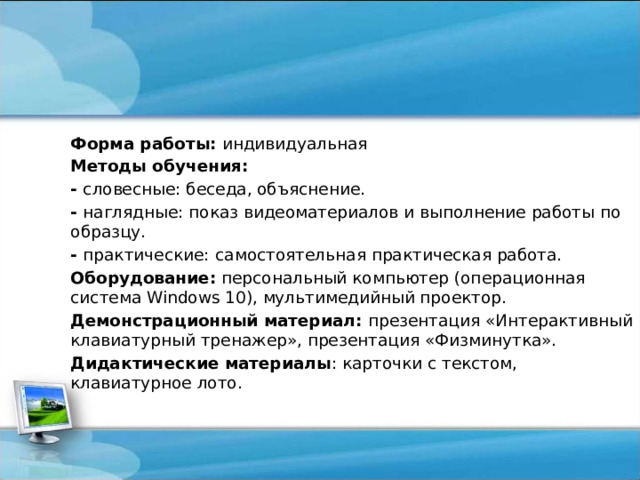 Форма работы: индивидуальная Методы обучения: - словесные: беседа, объяснение. - наглядные: показ видеоматериалов и выполнение работы по образцу. - практические:  самостоятельная практическая работа. Оборудование: персональный компьютер (операционная система Windows 10), мультимедийный проектор. Демонстрационный материал: презентация «Интерактивный клавиатурный тренажер», презентация «Физминутка». Дидактические материалы : карточки с текстом, клавиатурное лото. 