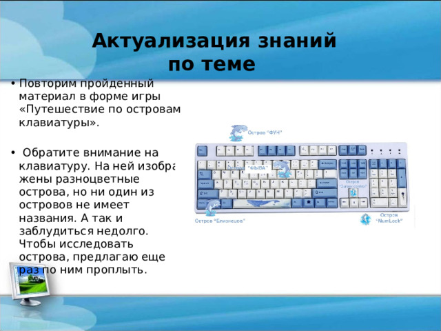  Актуализация знаний по теме Повторим пройденный материал в форме игры «Путешествие по островам клавиатуры».    Обратите внимание на клавиатуру. На ней изобра­жены разноцветные острова, но ни один из островов не имеет названия. А так и заблудиться недолго. Чтобы исследовать острова, предлагаю еще раз по ним проплыть. 