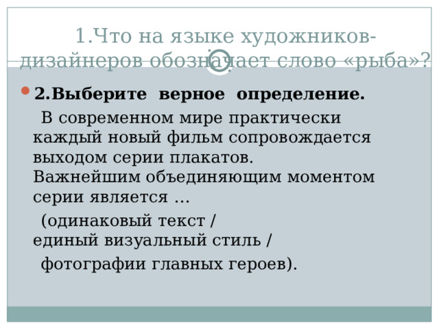 1.Что на языке художников-дизайнеров обозначает слово «рыба»? 2.Выберите верное определение.  В современном мире практически каждый новый фильм сопровождается выходом серии плакатов.  Важнейшим объединяющим моментом серии является …  (одинаковый текст /  единый визуальный стиль /   фотографии главных героев). 