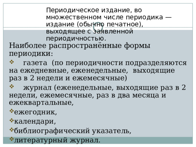 Периодическое издание, во множественном числе периодика — издание (обычно печатное), выходящее с заявленной периодичностью. Наиболее распространённые формы периодики:  газета (по периодичности подразделяются на ежедневные, еженедельные, выходящие раз в 2 недели и ежемесячные)  журнал (еженедельные, выходящие раз в 2 недели, ежемесячные, раз в два месяца и ежеквартальные, ежегодник, календари, библиографический указатель, литературный журнал. 