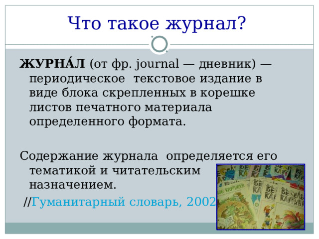 Что такое журнал?  ЖУРНА́Л (от фр. journal — дневник) — периодическое текстовое издание в виде блока скрепленных в корешке листов печатного материала определенного формата. Содержание журнала определяется его тематикой и читательским назначением.  // Гуманитарный словарь, 2002  