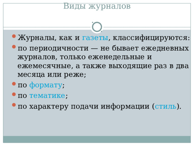 Виды журналов   Журналы, как и  газеты , классифицируются: по периодичности — не бывает ежедневных журналов, только еженедельные и ежемесячные, а также выходящие раз в два месяца или реже; по  формату ; по  тематике ; по характеру подачи информации ( стиль ).  