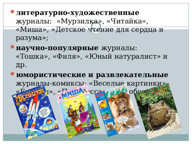 литературно-художественные журналы:  «Мурзилка», «Читайка», «Миша», «Детское чтение для сердца и разума»; научно-популярные журналы: «Тошка», «Филя», «Юный натуралист» и др. юмористические и развлекательные журналы-комиксы: «Веселые картинки», «Ералаш», «Принцесса», «Колобок»… 