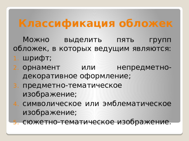 Классификация обложек  Можно выделить пять групп обложек, в которых ведущим являются: шрифт; орнамент или непредметно-декоративное оформление; предметно-тематическое изображение; символическое или эмблематическое изображение; сюжетно-тематическое изображение. 