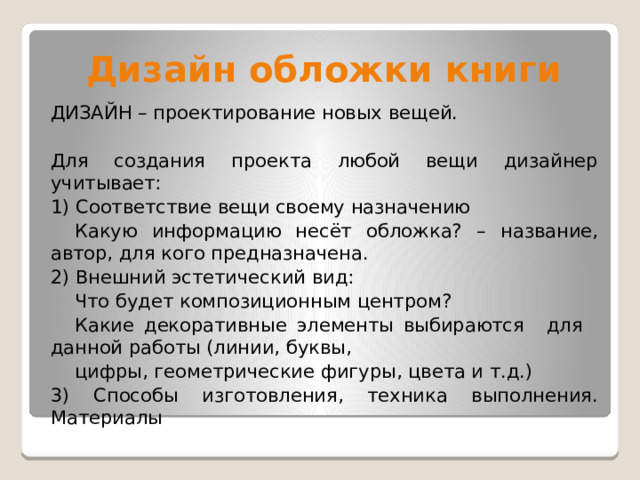 Дизайн обложки книги ДИЗАЙН – проектирование новых вещей. Для создания проекта любой вещи дизайнер учитывает: 1) Соответствие вещи своему назначению  Какую информацию несёт обложка? –   название, автор, для кого предназначена. 2) Внешний эстетический вид:  Что будет композиционным центром?  Какие декоративные элементы выбираются  для  данной работы (линии, буквы,  цифры, геометрические фигуры, цвета и т.д.) 3) Способы изготовления, техника выполнения. Материалы 