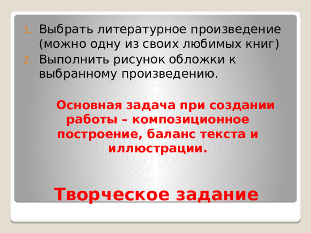 Выбрать литературное произведение (можно одну из своих любимых книг) Выполнить рисунок обложки к выбранному произведению.  Основная задача при создании работы – композиционное построение, баланс текста и иллюстрации.  Творческое задание 