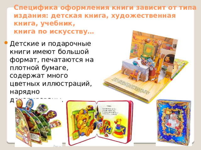 Специфика оформления книги зависит от типа издания: детская книга, художественная книга, учебник,  книга по искусству… Детские и подарочные книги имеют большой формат, печатаются на плотной бумаге, содержат много цветных иллюстраций, нарядно декорированы. 