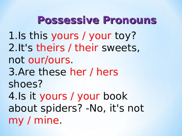 Possessive Pronouns Is this yours / your toy? It's theirs / their sweets, not our/ours . Are these her / hers shoes? Is it yours / your book about spiders? -No, it's not my / mine . 