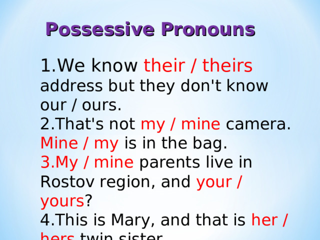 Possessive Pronouns We know their / theirs address but they don't know our / ours. That's not my / mine camera. Mine / my is in the bag. My / mine parents live in Rostov region, and your / yours ? This is Mary, and that is her / hers twin sister. 