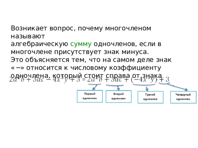 Возникает вопрос, почему многочленом называют алгебраическую  сумму  одночленов, если в многочлене присутствует знак минуса. Это объясняется тем, что на самом деле знак « − » относится к числовому коэффициенту одночлена, который стоит справа от знака . 