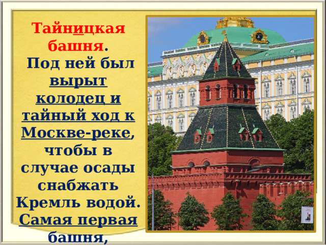 Тайн и цкая башня .  Под ней был вырыт колодец и тайный ход к Москве-реке , чтобы в случае осады снабжать Кремль водой. Самая первая башня, которая была построена. 