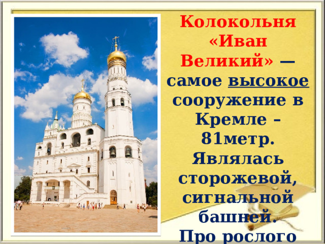 Колокольня «Иван Великий» — самое высокое сооружение в Кремле – 81метр. Являлась сторожевой, сигнальной башней. Про рослого человека в нарде говорили: «Вырос детинушка с Ивана Великого». 