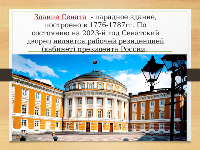 Здание Сената  - парадное здание, построено в 1776-1787гг.  По состоянию на 2023-й год Сенатский дворец является рабочей резиденцией (кабинет) президента России .  