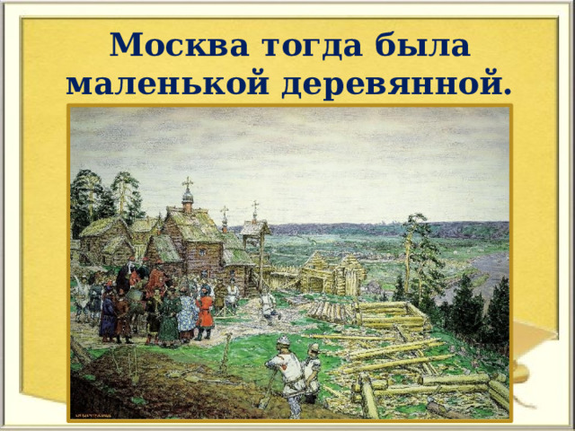 Москва тогда была маленькой деревянной. 