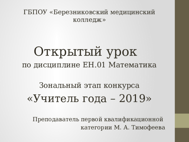 ГБПОУ «Березниковский медицинский колледж» Открытый урок по дисциплине ЕН.01 Математика Зональный этап конкурса «Учитель года – 2019» Преподаватель первой квалификационной категории М. А. Тимофеева  