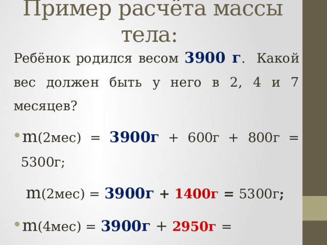 Пример расчёта массы тела:  Ребёнок родился весом 3900 г . Какой вес должен быть у него в 2, 4 и 7 месяцев? m (2мес) = 3900г + 600г + 800г = 5300г;  m (2мес) = 3900г  + 1400г = 5300г ; m (4мес) = 3900г + 2950г = 